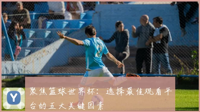 聚焦篮球世界杯：选择最佳观看平台的五大关键因素