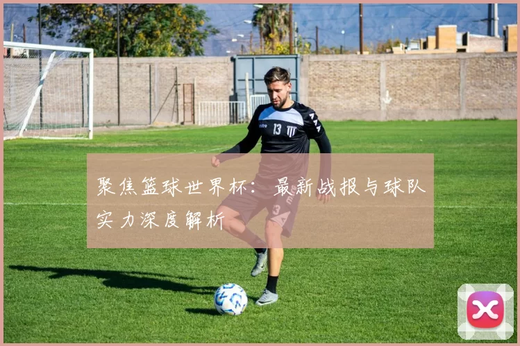 聚焦篮球世界杯：最新战报与球队实力深度解析