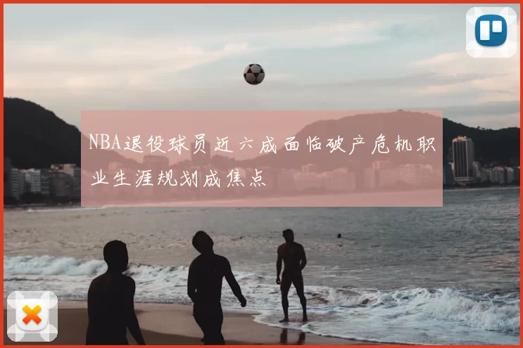 NBA退役球员近六成面临破产危机职业生涯规划成焦点