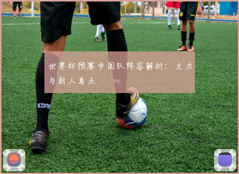 世界杯预赛中国队阵容解析:主力与新人看点