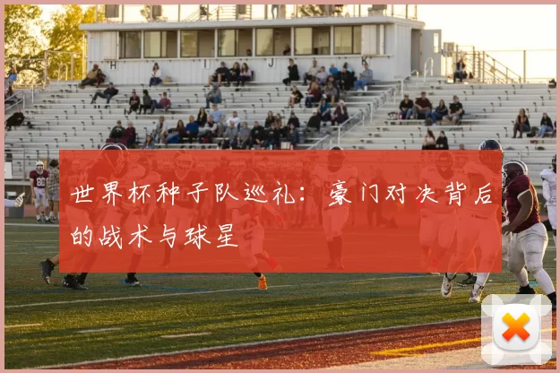 世界杯种子队巡礼：豪门对决背后的战术与球星