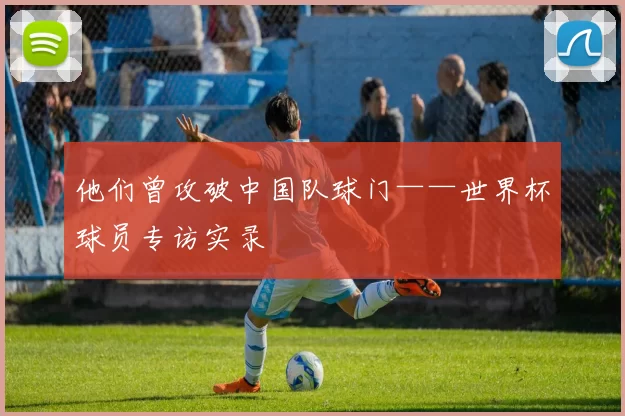 他们曾攻破中国队球门——世界杯球员专访实录