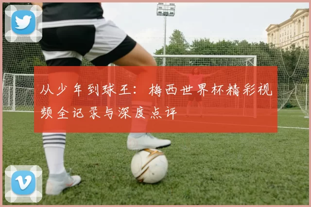 从少年到球王:梅西世界杯精彩视频全记录与深度点评