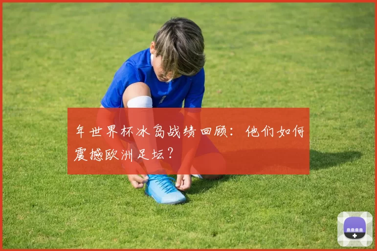 年世界杯冰岛战绩回顾:他们如何震撼欧洲足坛?