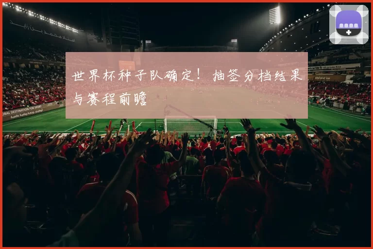 世界杯种子队确定！抽签分档结果与赛程前瞻