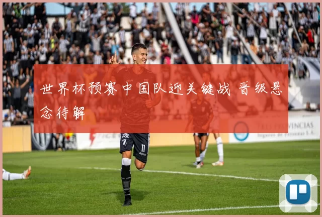 世界杯预赛中国队迎关键战 晋级悬念待解