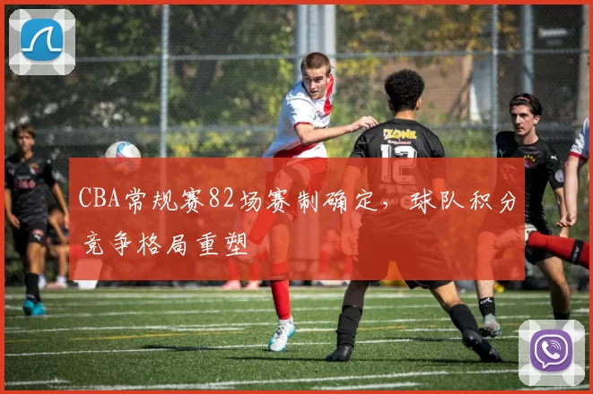 CBA常规赛82场赛制确定，球队积分竞争格局重塑