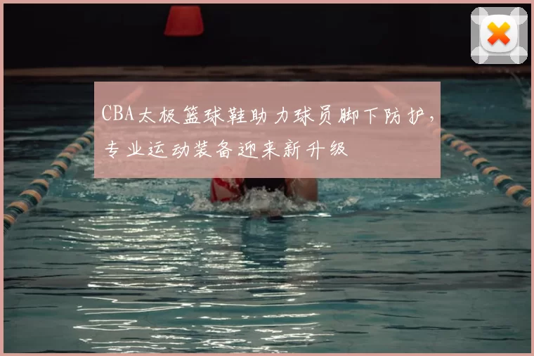 CBA太极篮球鞋助力球员脚下防护，专业运动装备迎来新升级