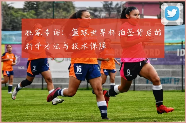 独家专访:篮球世界杯抽签背后的科学方法与技术保障