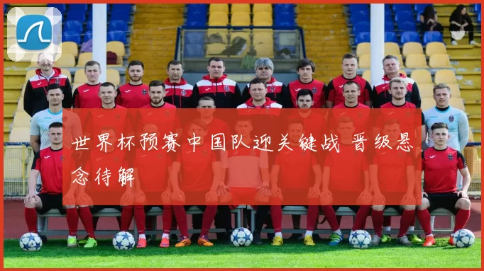 世界杯预赛中国队迎关键战 晋级悬念待解