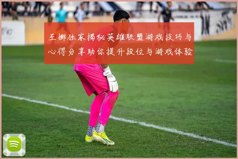 王娜独家揭秘英雄联盟游戏技巧与心得分享助你提升段位与游戏体验