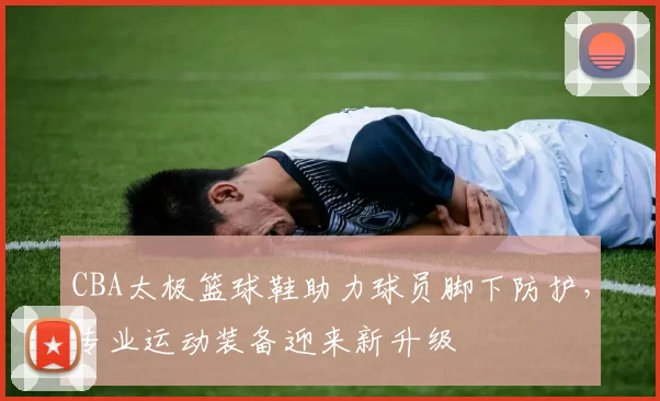 CBA太极篮球鞋助力球员脚下防护,专业运动装备迎来新升级