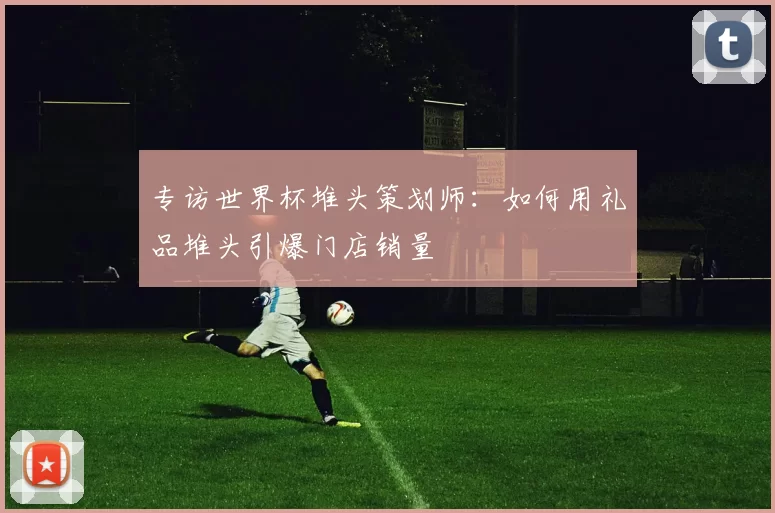 专访世界杯堆头策划师：如何用礼品堆头引爆门店销量