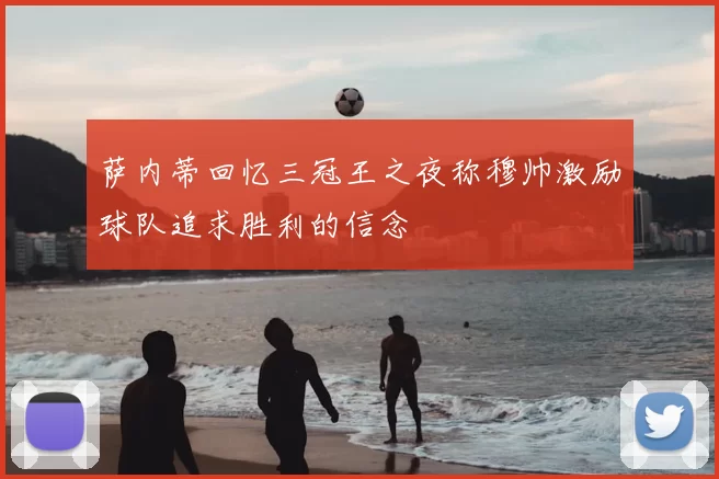 萨内蒂回忆三冠王之夜称穆帅激励球队追求胜利的信念