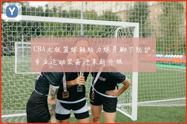 CBA太极篮球鞋助力球员脚下防护，专业运动装备迎来新升级