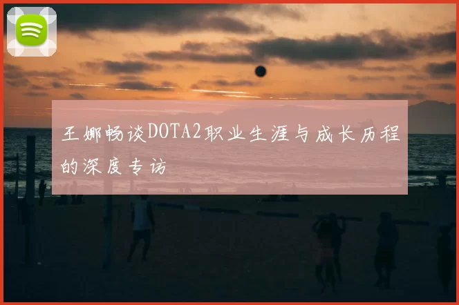 王娜畅谈DOTA2职业生涯与成长历程的深度专访