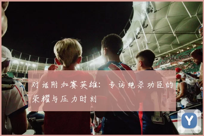 对话附加赛英雄：专访绝杀功臣的荣耀与压力时刻