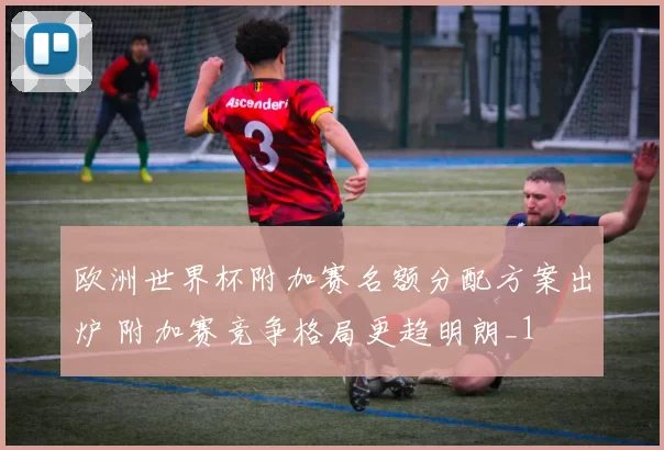 欧洲世界杯附加赛名额分配方案出炉 附加赛竞争格局更趋明朗_1