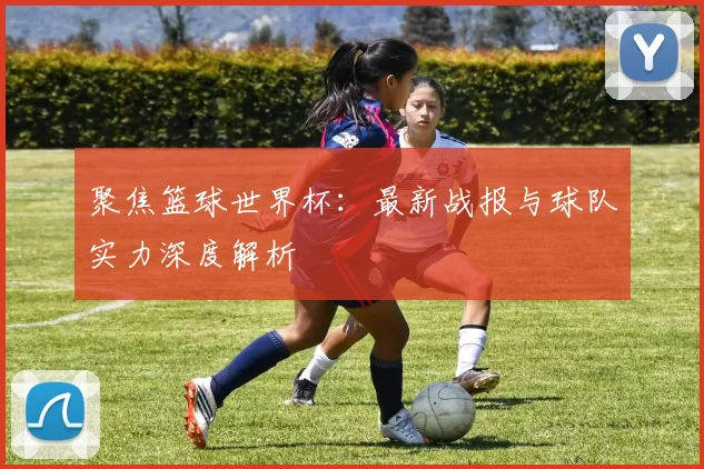聚焦篮球世界杯：最新战报与球队实力深度解析