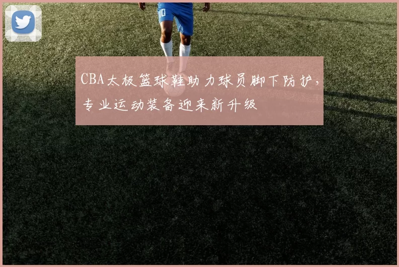 CBA太极篮球鞋助力球员脚下防护，专业运动装备迎来新升级