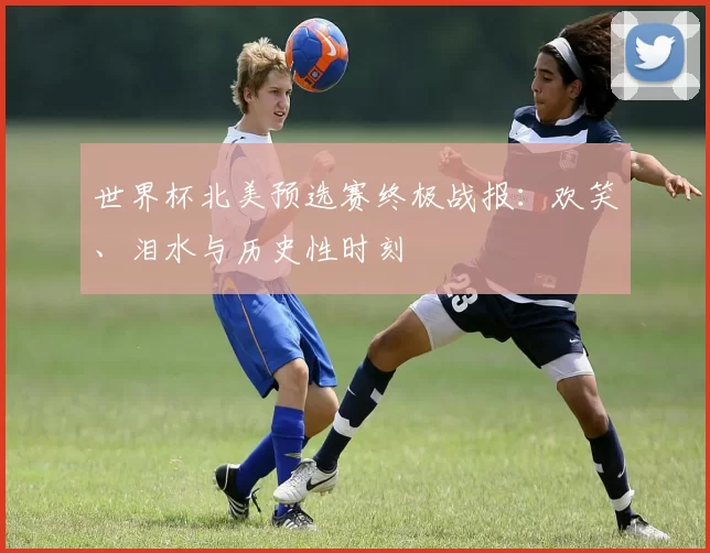世界杯北美预选赛终极战报：欢笑、泪水与历史性时刻
