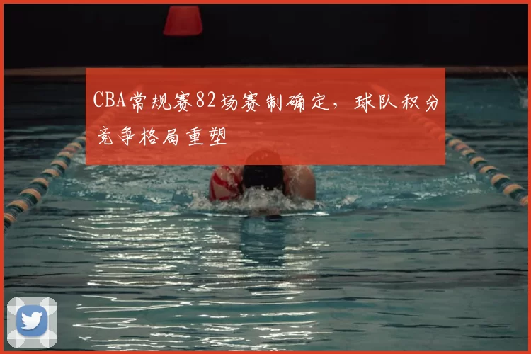 CBA常规赛82场赛制确定,球队积分竞争格局重塑