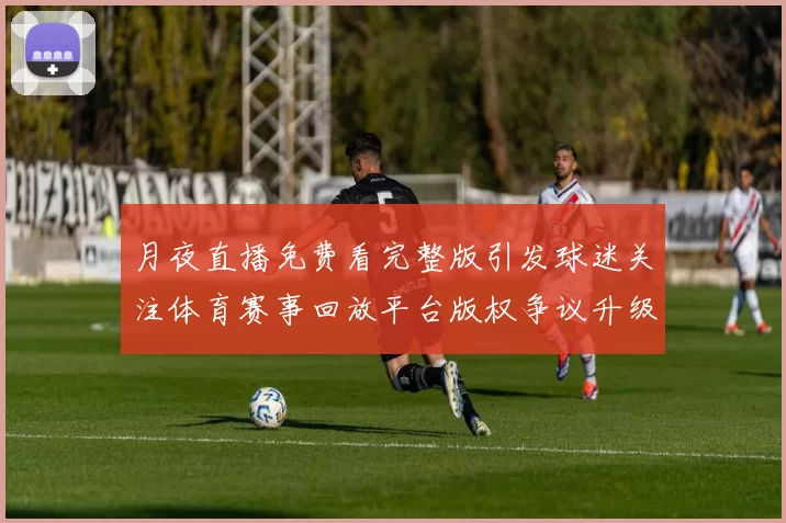 月夜直播免费看完整版引发球迷关注体育赛事回放平台版权争议升级