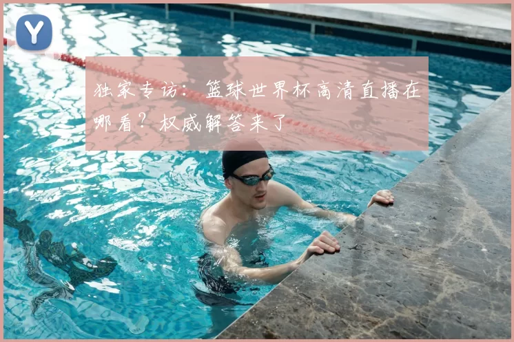 独家专访:篮球世界杯高清直播在哪看?权威解答来了