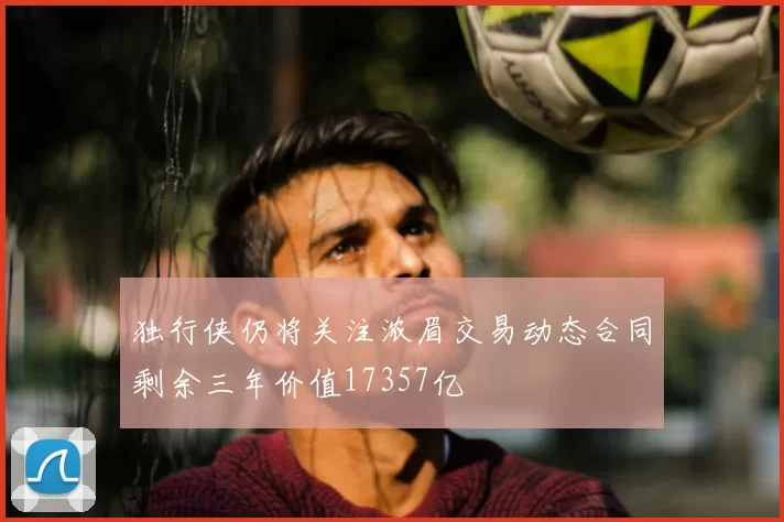 独行侠仍将关注浓眉交易动态合同剩余三年价值17357亿