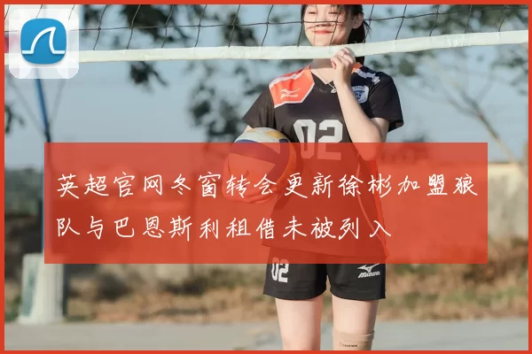 英超官网冬窗转会更新徐彬加盟狼队与巴恩斯利租借未被列入