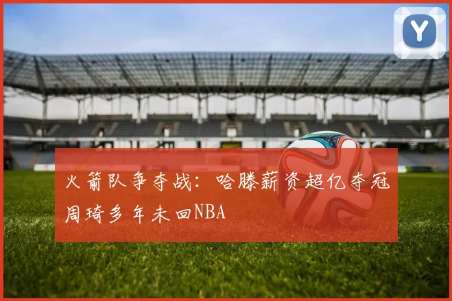 火箭队争夺战:哈滕薪资超亿夺冠周琦多年未回NBA