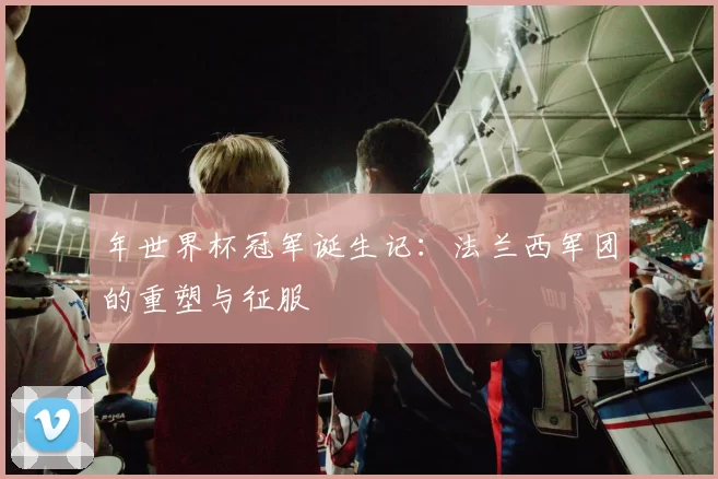 年世界杯冠军诞生记:法兰西军团的重塑与征服