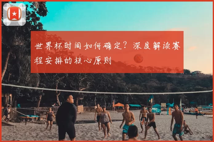 世界杯时间如何确定?深度解读赛程安排的核心原则