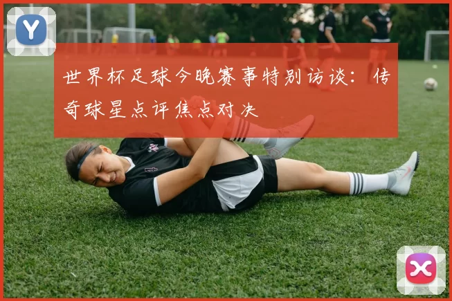 世界杯足球今晚赛事特别访谈:传奇球星点评焦点对决