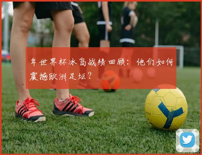 年世界杯冰岛战绩回顾：他们如何震撼欧洲足坛？