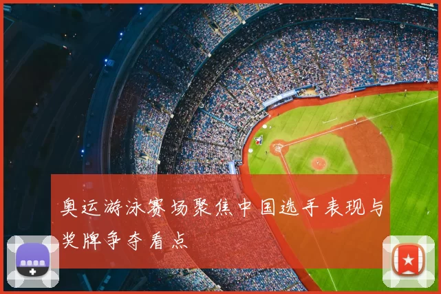 奥运游泳赛场聚焦中国选手表现与奖牌争夺看点