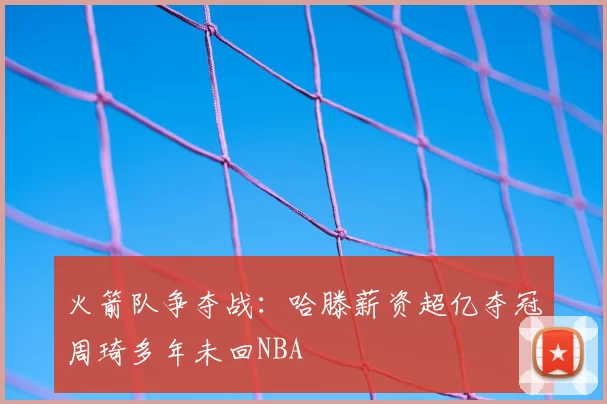 火箭队争夺战:哈滕薪资超亿夺冠周琦多年未回NBA