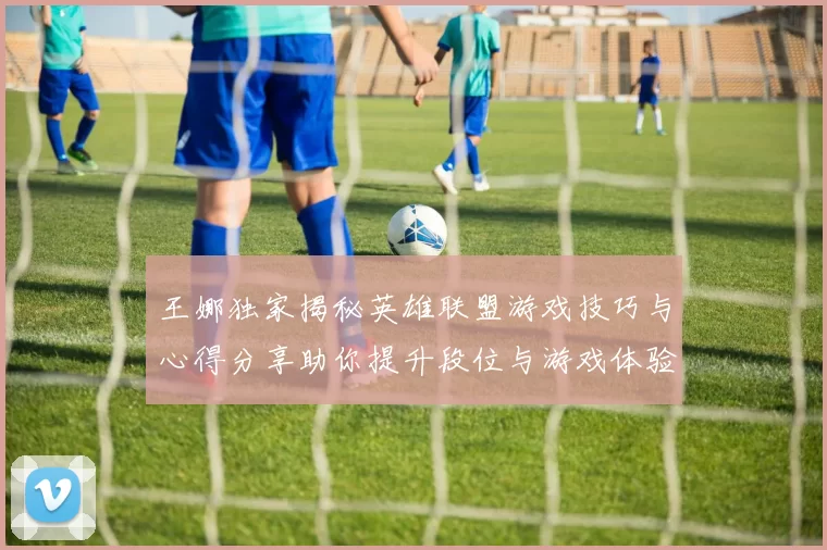 王娜独家揭秘英雄联盟游戏技巧与心得分享助你提升段位与游戏体验