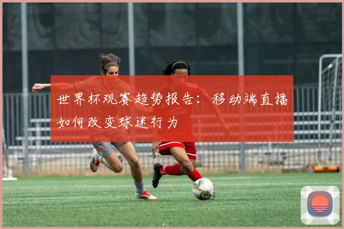 世界杯观赛趋势报告:移动端直播如何改变球迷行为