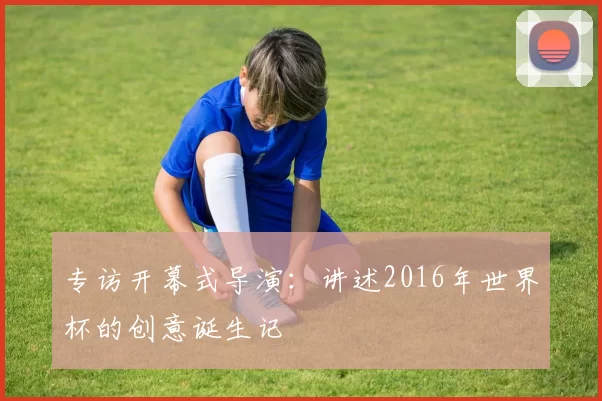 专访开幕式导演:讲述2016年世界杯的创意诞生记