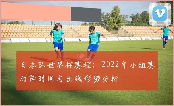 日本队世界杯赛程：2022年小组赛对阵时间与出线形势分析