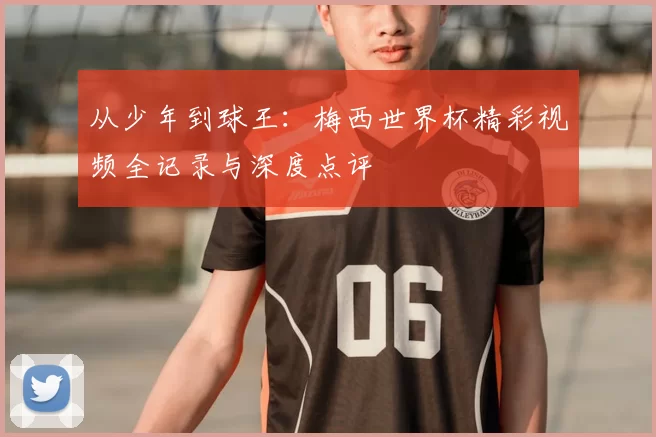从少年到球王：梅西世界杯精彩视频全记录与深度点评