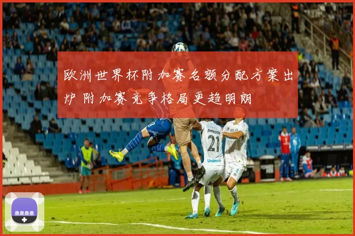 欧洲世界杯附加赛名额分配方案出炉 附加赛竞争格局更趋明朗