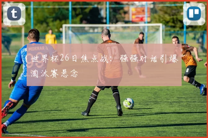 世界杯26日焦点战：强强对话引爆淘汰赛悬念