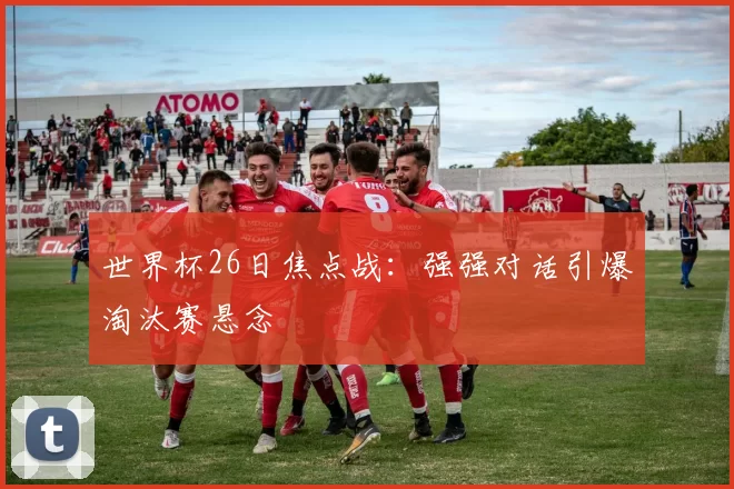 世界杯26日焦点战：强强对话引爆淘汰赛悬念