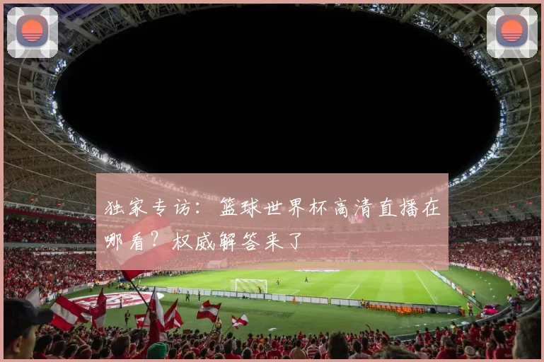 独家专访:篮球世界杯高清直播在哪看?权威解答来了