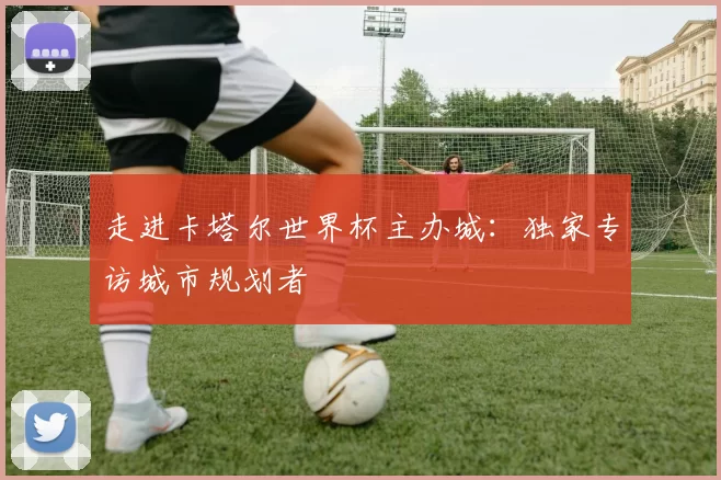 走进卡塔尔世界杯主办城:独家专访城市规划者