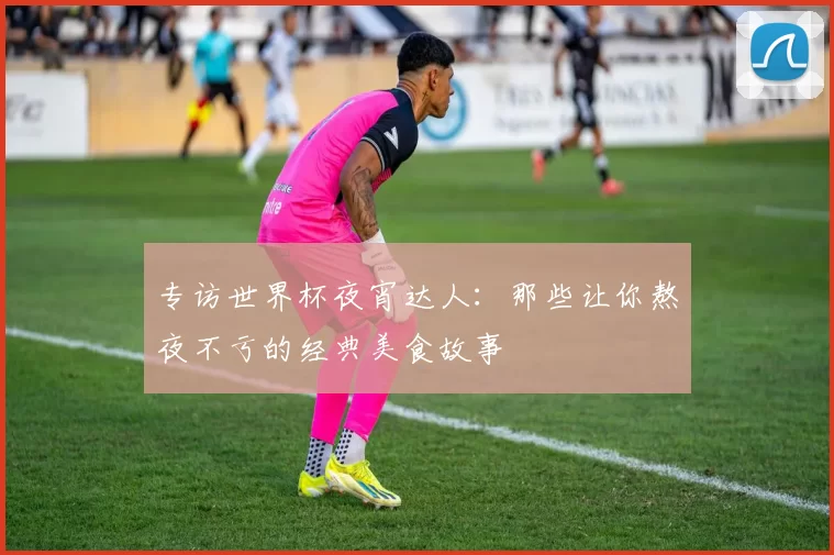 专访世界杯夜宵达人:那些让你熬夜不亏的经典美食故事