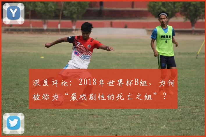 深度评论:2018年世界杯B组,为何被称为“最戏剧性的死亡之组”?